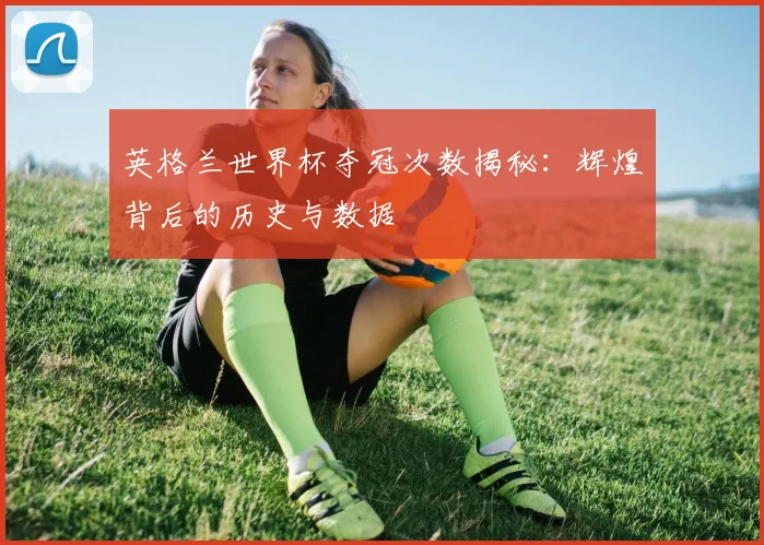 英格兰世界杯夺冠次数揭秘：辉煌背后的历史与数据
